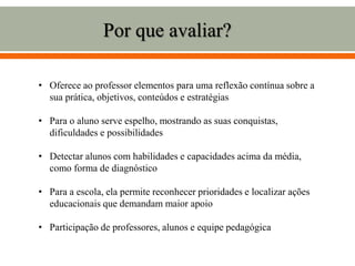 Por que avaliar?
• Oferece ao professor elementos para uma reflexão contínua sobre a
sua prática, objetivos, conteúdos e estratégias
• Para o aluno serve espelho, mostrando as suas conquistas,
dificuldades e possibilidades
• Detectar alunos com habilidades e capacidades acima da média,
como forma de diagnóstico
• Para a escola, ela permite reconhecer prioridades e localizar ações
educacionais que demandam maior apoio
• Participação de professores, alunos e equipe pedagógica
 