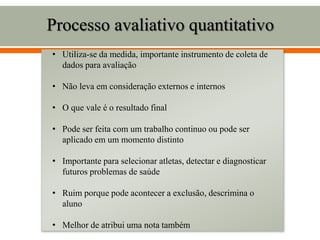 Processo avaliativo quantitativo
• Utiliza-se da medida, importante instrumento de coleta de
dados para avaliação
• Não leva em consideração externos e internos
• O que vale é o resultado final
• Pode ser feita com um trabalho continuo ou pode ser
aplicado em um momento distinto
• Importante para selecionar atletas, detectar e diagnosticar
futuros problemas de saúde
• Ruim porque pode acontecer a exclusão, descrimina o
aluno
• Melhor de atribui uma nota também
 