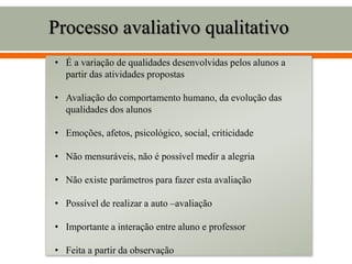 Processo avaliativo qualitativo
• É a variação de qualidades desenvolvidas pelos alunos a
partir das atividades propostas
• Avaliação do comportamento humano, da evolução das
qualidades dos alunos
• Emoções, afetos, psicológico, social, criticidade
• Não mensuráveis, não é possível medir a alegria
• Não existe parâmetros para fazer esta avaliação
• Possível de realizar a auto –avaliação
• Importante a interação entre aluno e professor
• Feita a partir da observação
 