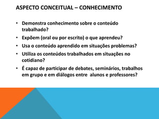 ASPECTO CONCEITUAL – CONHECIMENTO
• Demonstra conhecimento sobre o conteúdo
trabalhado?
• Expõem (oral ou por escrito) o que aprendeu?
• Usa o conteúdo aprendido em situações problemas?
• Utiliza os conteúdos trabalhados em situações no
cotidiano?
• É capaz de participar de debates, seminários, trabalhos
em grupo e em diálogos entre alunos e professores?
 