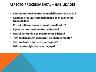 ASPECTO PROCEDIMENTAL – HABILIDADES
• Executa os movimentos da modalidade trabalhada?
• Consegue realizar com habilidade os movimentos
trabalhados?
• Possui reflexos em movimentos realizados?
• É preciso nos movimentos realizados?
• Possui harmonia nos movimentos básicos?
• Tem facilidade em expressar- se corporalmente?
• Tem controle e consciência corporal?
• Utiliza estratégias básicas de jogo?
 