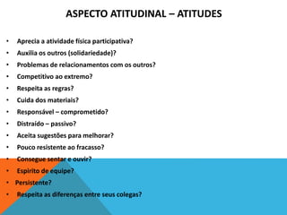 ASPECTO ATITUDINAL – ATITUDES
• Aprecia a atividade física participativa?
• Auxilia os outros (solidariedade)?
• Problemas de relacionamentos com os outros?
• Competitivo ao extremo?
• Respeita as regras?
• Cuida dos materiais?
• Responsável – comprometido?
• Distraído – passivo?
• Aceita sugestões para melhorar?
• Pouco resistente ao fracasso?
• Consegue sentar e ouvir?
• Espirito de equipe?
• Persistente?
• Respeita as diferenças entre seus colegas?
 