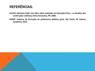 REFERÊNCIAS:
SCUHLI, Marilene Soldi. Um olhar sobre avaliação em Educação Física – os desafios das
construções coletivas, Porto Amazonas, PR. 2008.
UNESP. Caderno de formação de professores didática geral. São Paulo, SP. Cultura
Academia, 2012.
 