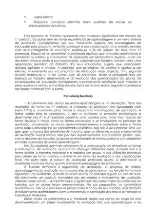  Jogos lúdicos;
 Pequenas conversas informais sobre questões da escola ou
preocupações dos alunos.
Esta proposta de trabalho representa uma mudança significativa em relação ao
1.º período. Os alunos iam ter novas experiências de aprendizagem e um novo sistema
de avaliação. Considerámos, por isso, importante explicar aos encarregados de
educação esta proposta, tentando conseguir a sua colaboração. Uma primeira reunião
com os encarregados de educação realizou-se a 22 de Janeiro de 2003, com 17
presenças. Depois de se apresentar, a professora explicou que a reunião destinava-se a
esclarecer os critérios e instrumentos de avaliação em Matemática. Explicou cada um
dos instrumentos e pediu a sua colaboração, sugerindo que fizessem, também eles, uma
apreciação periódica do trabalho dos seus educandos. Sugeriu que colocassem
dúvidas, opiniões e receios. A conversa que se originou foi positiva e ajudou a um
efectivo envolvimento dos encarregados de educação neste projecto. Uma segunda
reunião realizou-se a 11 de Junho, com 20 presenças, tendo a professora feito um
balanço do trabalho desenvolvido e da evolução das aprendizagens dos alunos. Os
encarregados de educação manifestaram unanimemente satisfação pelo trabalho e
pelos resultados obtidos e insatisfação pelo facto de no ano lectivo seguinte a professora
não poder continuar com a turma.
Considerações finais
1. Envolvimento dos alunos no ensino-aprendizagem e na avaliação. Face aos
resultados da turma no 1.º período, a chegada da professora era aguardada com
expectativa e ansiedade pelos alunos e respectivos encarregados de educação. A
forma como esta se apresentou e deu a conhecer a proposta pedagógica a
desenvolver nos 2.º e 3.º períodos constituiu uma surpresa para todos mas marcou de
forma decisiva o modo como os alunos encararam e se envolveram no processo de
avaliação. Inicialmente, os alunos demonstraram reserva e ansiedade sobre a forma
como todo o processo iria ser concretizado na prática. Isso não é de estranhar, uma vez
que, quer a maioria dos ambientes de trabalho, quer os diferentes modos e instrumentos
de avaliação nunca tinham sido por eles experimentados. Constatamos, porém, que,
com o decorrer do trabalho, os alunos se envolveram de forma positiva e com empenho
em todo o processo de ensino-aprendizagem.
Um dos aspectos que mais valorizaram foi a preocupação de diversificar as formas
e instrumentos de avaliação, procurando abranger diferentes áreas, a forma oral e a
forma escrita, o trabalho individual e o trabalho em grupo. A sua utilização contribuiu
para alterar de forma positiva o ambiente em torno da avaliação e das classificações
finais. Por outro lado, a cultura de avaliação praticada ajudou a desvanecer a
ansiedade inicial dos alunos quanto à proposta pedagógica da professora.
2. Função formativa e reguladora da avaliação. O processo de ensino-
aprendizagem e da avaliação mostra como elas se aperceberam da função formativa e
reguladora da avaliação, quando recebem ênfase no trabalho regular na sala de aula.
Há claramente um aspecto transversal aos seis modos e instrumentos de avaliação
utilizados neste estudo – a importância e o significado dos comentários da professora ao
trabalho que os alunos foram desenvolvendo. Na sua perspectiva, os comentários
ajudaram-nos, não só a perceber os pontos fortes e fracos do seu trabalho, mas também
a realizar novas aprendizagens com compreensão e correcção dos erros e a melhorar os
trabalhos já realizados.
Deste modo, os comentários e o feedback dados aos alunos ao longo do ano
desempenharam um papel fundamental na evolução das suas aprendizagens e na
 