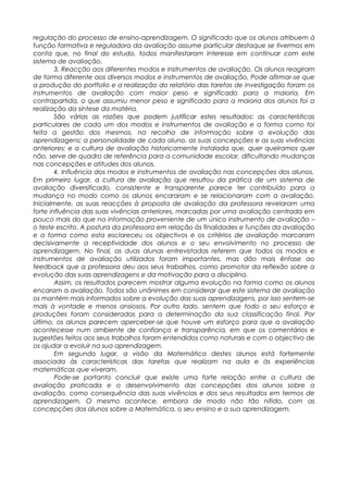 regulação do processo de ensino-aprendizagem. O significado que os alunos atribuem à
função formativa e reguladora da avaliação assume particular destaque se tivermos em
conta que, no final do estudo, todos manifestaram interesse em continuar com este
sistema de avaliação.
3. Reacção aos diferentes modos e instrumentos de avaliação. Os alunos reagiram
de forma diferente aos diversos modos e instrumentos de avaliação. Pode afirmar-se que
a produção do portfolio e a realização do relatório das tarefas de investigação foram os
instrumentos de avaliação com maior peso e significado para a maioria. Em
contrapartida, o que assumiu menor peso e significado para a maioria dos alunos foi a
realização da síntese da matéria.
São várias as razões que podem justificar estes resultados: as características
particulares de cada um dos modos e instrumentos de avaliação e a forma como foi
feita a gestão dos mesmos, na recolha de informação sobre a evolução das
aprendizagens; a personalidade de cada aluno, as suas concepções e as suas vivências
anteriores; e a cultura de avaliação historicamente instalada que, quer queiramos quer
não, serve de quadro de referência para a comunidade escolar, dificultando mudanças
nas concepções e atitudes dos alunos.
4. Influência dos modos e instrumentos de avaliação nas concepções dos alunos.
Em primeiro lugar, a cultura de avaliação que resultou da prática de um sistema de
avaliação diversificado, consistente e transparente parece ter contribuído para a
mudança no modo como os alunos encararam e se relacionaram com a avaliação.
Inicialmente, as suas reacções à proposta de avaliação da professora revelaram uma
forte influência das suas vivências anteriores, marcadas por uma avaliação centrada em
pouco mais do que na informação proveniente de um único instrumento de avaliação –
o teste escrito. A postura da professora em relação às finalidades e funções da avaliação
e a forma como esta esclareceu os objectivos e os critérios de avaliação marcaram
decisivamente a receptividade dos alunos e o seu envolvimento no processo de
aprendizagem. No final, as duas alunas entrevistadas referem que todos os modos e
instrumentos de avaliação utilizados foram importantes, mas dão mais ênfase ao
feedback que a professora deu aos seus trabalhos, como promotor da reflexão sobre a
evolução das suas aprendizagens e da motivação para a disciplina.
Assim, os resultados parecem mostrar alguma evolução na forma como os alunos
encaram a avaliação. Todos são unânimes em considerar que este sistema de avaliação
os mantém mais informados sobre a evolução das suas aprendizagens, por isso sentem-se
mais à vontade e menos ansiosos. Por outro lado, sentem que todo o seu esforço e
produções foram consideradas para a determinação da sua classificação final. Por
último, os alunos parecem aperceber-se que houve um esforço para que a avaliação
acontecesse num ambiente de confiança e transparência, em que os comentários e
sugestões feitos aos seus trabalhos foram entendidos como naturais e com o objectivo de
os ajudar a evoluir na sua aprendizagem.
Em segundo lugar, a visão da Matemática destes alunos está fortemente
associada às características das tarefas que realizam na aula e às experiências
matemáticas que viveram.
Pode-se portanto concluir que existe uma forte relação entre a cultura de
avaliação praticada e o desenvolvimento das concepções dos alunos sobre a
avaliação, como consequência das suas vivências e dos seus resultados em termos de
aprendizagem. O mesmo acontece, embora de modo não tão nítido, com as
concepções dos alunos sobre a Matemática, o seu ensino e a sua aprendizagem.
 