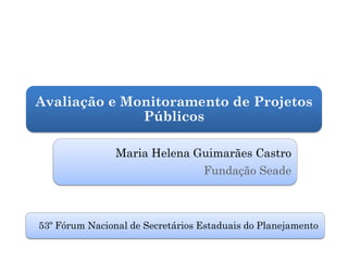 Avaliação e Monitoramento de Projetos
              Públicos

                Maria Helena Guimarães Castro
                                  Fundação Seade



53º Fórum Nacional de Secretários Estaduais do Planejamento
 