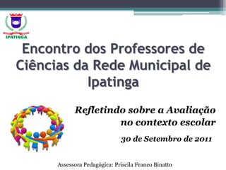 Encontro dos Professores de Ciências da Rede Municipal de Ipatinga Refletindo sobre a Avaliação  no contexto escolar 					30 de Setembro de 2011 Assessora Pedagógica: Priscila Franco Binatto 