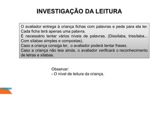 INVESTIGAÇÃO DA LEITURA
O avaliador entrega à criança fichas com palavras e pede para ela ler.
Cada ficha terá apenas uma palavra.
É necessário tentar vários níveis de palavras. (Dissílaba, trissílaba...
Com sílabas simples e compostas).
Caso a criança consiga ler, o avaliador poderá tentar frases.
Caso a criança não leia ainda, o avaliador verificará o reconhecimento
de letras e sílabas.
Observar:
- O nível de leitura da criança.
 