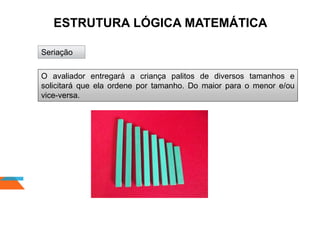 ESTRUTURA LÓGICA MATEMÁTICA
Seriação
O avaliador entregará a criança palitos de diversos tamanhos e
solicitará que ela ordene por tamanho. Do maior para o menor e/ou
vice-versa.
 