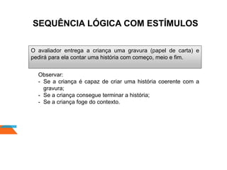 SEQUÊNCIA LÓGICA COM ESTÍMULOS
O avaliador entrega a criança uma gravura (papel de carta) e
pedirá para ela contar uma história com começo, meio e fim.
Observar:
- Se a criança é capaz de criar uma história coerente com a
gravura;
- Se a criança consegue terminar a história;
- Se a criança foge do contexto.
 