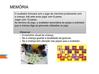 MEMÓRIA
O avaliador brincará com o jogo de memória juntamente com
a criança. Até sete anos jogar com 6 pares.
Jogar com 12 pares.
Ao termino do jogo, o avaliador esconderá as peças e solicitará
que a criança diga as gravuras utilizadas no jogo
Observar:
- A memória visual da criança;
- Se a criança guarda a localidade da gravura;
- Se a criança tem atenção nas peças que o avaliador
vira.
 