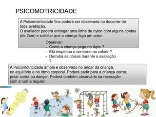 PSICOMOTRICIDADE
A Psicomotricidade fina poderá ser observada no decorrer de
toda avaliação.
O avaliador poderá entregar uma linha de nylon com alguns contas
(de 2cm) e solicitar que a criança faça um colar.
Observar:
- Como a criança pega no lápis ?
- Ela respeitou o contorno no colorir ?
- Derruba as coisas durante a avaliação
?
- Acuidade visual.
A Psicomotricidade ampla é observado no andar da criança,
no equilíbrio e no ritmo corporal. Poderá pedir para a criança correr,
pular corda ou dançar. Poderá também observá-la na recreação
com a turma regular.
 