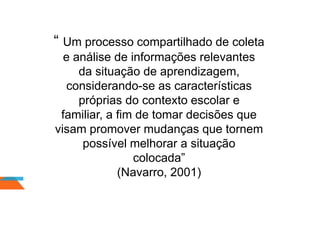 “ Um processo compartilhado de coleta
e análise de informações relevantes
da situação de aprendizagem,
considerando-se as características
próprias do contexto escolar e
familiar, a fim de tomar decisões que
visam promover mudanças que tornem
possível melhorar a situação
colocada”
(Navarro, 2001)
 