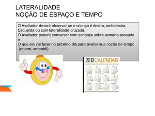 LATERALIDADE
NOÇÃO DE ESPAÇO E TEMPO
O Avaliador deverá observar se a criança é destra, ambidestra,
Esquerda ou com lateralidade cruzada.
O avaliador poderá conversar com acriança sobre semana passada
e
O que ela vai fazer no próximo dia para avaliar sua noção de tempo
(ontem, amanhã).
 
