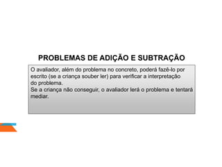 PROBLEMAS DE ADIÇÃO E SUBTRAÇÃO
O avaliador, além do problema no concreto, poderá fazê-lo por
escrito (se a criança souber ler) para verificar a interpretação
do problema.
Se a criança não conseguir, o avaliador lerá o problema e tentará
mediar.
 