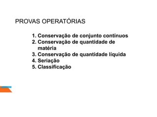PROVAS OPERATÓRIAS
1. Conservação de conjunto contínuos
2. Conservação de quantidade de
matéria
3. Conservação de quantidade líquida
4. Seriação
5. Classificação
 
