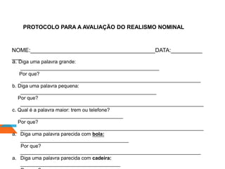 PROTOCOLO PARA A AVALIAÇÃO DO REALISMO NOMINAL
NOME:________________________________________DATA:__________
___
a. Diga uma palavra grande:
__________________________________________________
Por que?
_________________________________________________________________
b. Diga uma palavra pequena:
_________________________________________________
Por que?
__________________________________________________________________
c. Qual é a palavra maior: trem ou telefone?
_____________________________________
Por que?
__________________________________________________________________
a. Diga uma palavra parecida com bola:
_______________________________________
Por que?
_________________________________________________________________
a. Diga uma palavra parecida com cadeira:
____________________________________
 