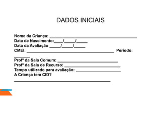 DADOS INICIAIS
Nome da Criança: _______________________________________
Data de Nascimento:____/_____/_____
Data da Avaliação _____/_____/_____
CMEI: _______________________________________ Período:
_______
Profª da Sala Comum: ___________________________
Profª da Sala de Recurso: _________________________
Tempo utilizado para avaliação: ____________________
A Criança tem CID?
___________________________________________
 