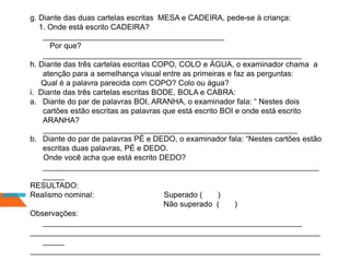 g. Diante das duas cartelas escritas MESA e CADEIRA, pede-se à criança:
1. Onde está escrito CADEIRA?
__________________________________________
Por que?
____________________________________________________________
h. Diante das três cartelas escritas COPO, COLO e ÁGUA, o examinador chama a
atenção para a semelhança visual entre as primeiras e faz as perguntas:
Qual é a palavra parecida com COPO? Colo ou água?
i. Diante das três cartelas escritas BODE, BOLA e CABRA:
a. Diante do par de palavras BOI, ARANHA, o examinador fala: “ Nestes dois
cartões estão escritas as palavras que está escrito BOI e onde está escrito
ARANHA?
___________________________________________________________
b. Diante do par de palavras PÉ e DEDO, o examinador fala: “Nestes cartões estão
escritas duas palavras, PÉ e DEDO.
Onde você acha que está escrito DEDO?
________________________________________________________________
_____
RESULTADO:
Realismo nominal: Superado ( )
Não superado ( )
Observações:
____________________________________________________________
___________________________________________________________________
_____
___________________________________________________________________
 
