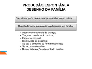 O avaliador pede para a criança desenhar o que quiser.
OBSERVAR:
- Aspectos emocionais da criança;
- Traçado, coordenação motora;
- Esquema corporal;
- Distribuição do desenho;
- Se usa a borracha de forma exagerada;
- Se recusa a desenhar;
- Buscar informações do contexto familiar.
O avaliador pede para a criança desenhar sua família.
PRODUÇÃO ESPONTÂNEA
DESENHO DA FAMÍLIA
 