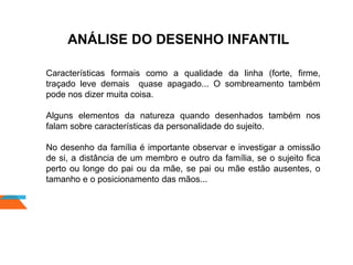 ANÁLISE DO DESENHO INFANTIL
Características formais como a qualidade da linha (forte, firme,
traçado leve demais quase apagado... O sombreamento também
pode nos dizer muita coisa.
Alguns elementos da natureza quando desenhados também nos
falam sobre características da personalidade do sujeito.
No desenho da família é importante observar e investigar a omissão
de si, a distância de um membro e outro da família, se o sujeito fica
perto ou longe do pai ou da mãe, se pai ou mãe estão ausentes, o
tamanho e o posicionamento das mãos...
 