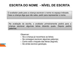 O avaliador pede para a criança escrever o nome no espaço indicado.
Caso a criança diga que não sabe, pedir para representar o nome.
Na avaliação da escrita, o avaliador primeiramente pedirá para a
criança escrever algumas letras dizendo quais. Depois pedirá
palavras.
Observar:
- Se a criança já reconhece as letras;
- Se consegue escrever algumas palavras;
- Como está o traçado das letras (legível);
- Se ainda escreve garatujas.
ESCRITA DO NOME - NÍVEL DE ESCRITA
 