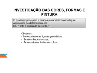 INVESTIGAÇÃO DAS CORES, FORMAS E
PINTURA
O avaliador pede para a criança pintar determinada figura
geométrica de determinada cor.
EX: “Pinte o quadrado de verde.”
Observar:
- Se reconhece as figuras geométrica;
- Se reconhece as cores;
- Se respeita os limites no colorir.
 