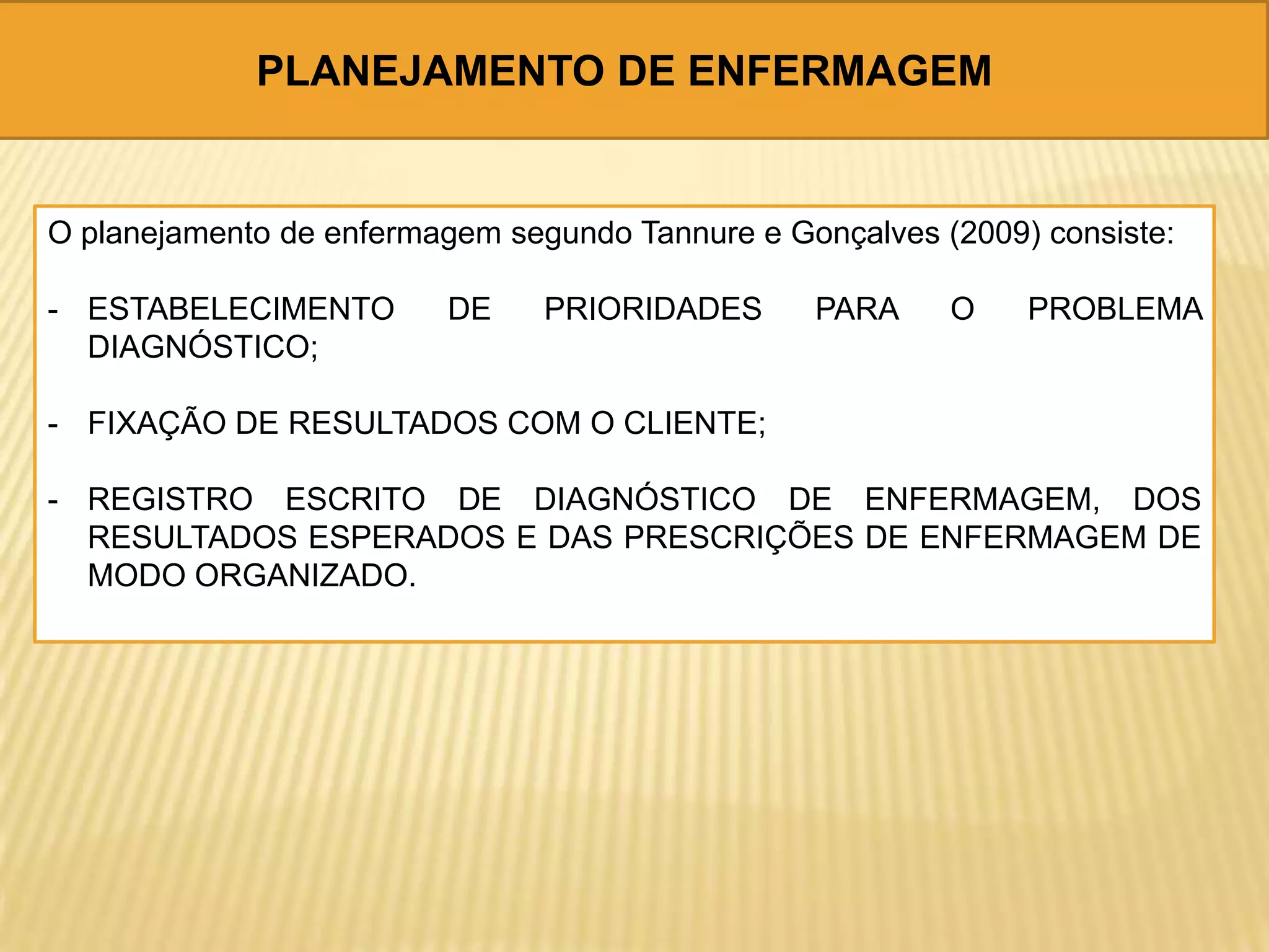 PLANEJAMENTO DE ENFERMAGEM
O planejamento de enfermagem segundo Tannure e Gonçalves (2009) consiste:
- ESTABELECIMENTO DE PRIORIDADES PARA O PROBLEMA
DIAGNÓSTICO;
- FIXAÇÃO DE RESULTADOS COM O CLIENTE;
- REGISTRO ESCRITO DE DIAGNÓSTICO DE ENFERMAGEM, DOS
RESULTADOS ESPERADOS E DAS PRESCRIÇÕES DE ENFERMAGEM DE
MODO ORGANIZADO.
 