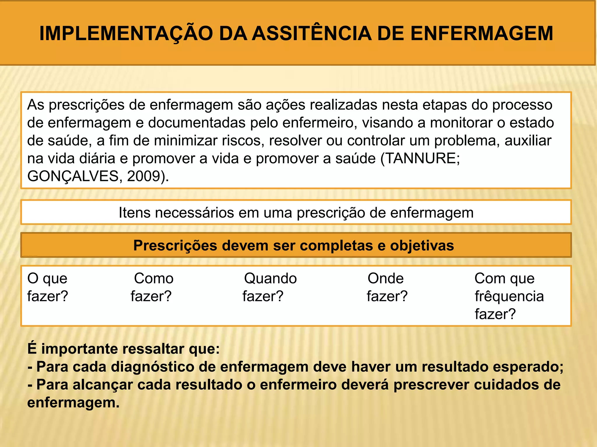 IMPLEMENTAÇÃO DA ASSITÊNCIA DE ENFERMAGEM
As prescrições de enfermagem são ações realizadas nesta etapas do processo
de enfermagem e documentadas pelo enfermeiro, visando a monitorar o estado
de saúde, a fim de minimizar riscos, resolver ou controlar um problema, auxiliar
na vida diária e promover a vida e promover a saúde (TANNURE;
GONÇALVES, 2009).
Itens necessários em uma prescrição de enfermagem
Prescrições devem ser completas e objetivas
O que Como Quando Onde Com que
fazer? fazer? fazer? fazer? frêquencia
fazer?
É importante ressaltar que:
- Para cada diagnóstico de enfermagem deve haver um resultado esperado;
- Para alcançar cada resultado o enfermeiro deverá prescrever cuidados de
enfermagem.
 