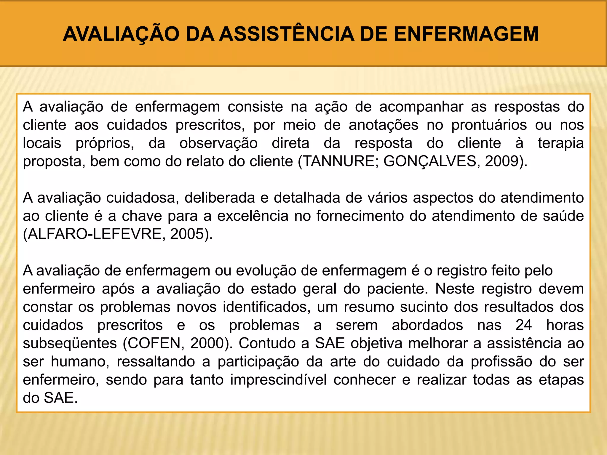 AVALIAÇÃO DA ASSISTÊNCIA DE ENFERMAGEM
A avaliação de enfermagem consiste na ação de acompanhar as respostas do
cliente aos cuidados prescritos, por meio de anotações no prontuários ou nos
locais próprios, da observação direta da resposta do cliente à terapia
proposta, bem como do relato do cliente (TANNURE; GONÇALVES, 2009).
A avaliação cuidadosa, deliberada e detalhada de vários aspectos do atendimento
ao cliente é a chave para a excelência no fornecimento do atendimento de saúde
(ALFARO-LEFEVRE, 2005).
A avaliação de enfermagem ou evolução de enfermagem é o registro feito pelo
enfermeiro após a avaliação do estado geral do paciente. Neste registro devem
constar os problemas novos identificados, um resumo sucinto dos resultados dos
cuidados prescritos e os problemas a serem abordados nas 24 horas
subseqüentes (COFEN, 2000). Contudo a SAE objetiva melhorar a assistência ao
ser humano, ressaltando a participação da arte do cuidado da profissão do ser
enfermeiro, sendo para tanto imprescindível conhecer e realizar todas as etapas
do SAE.
 