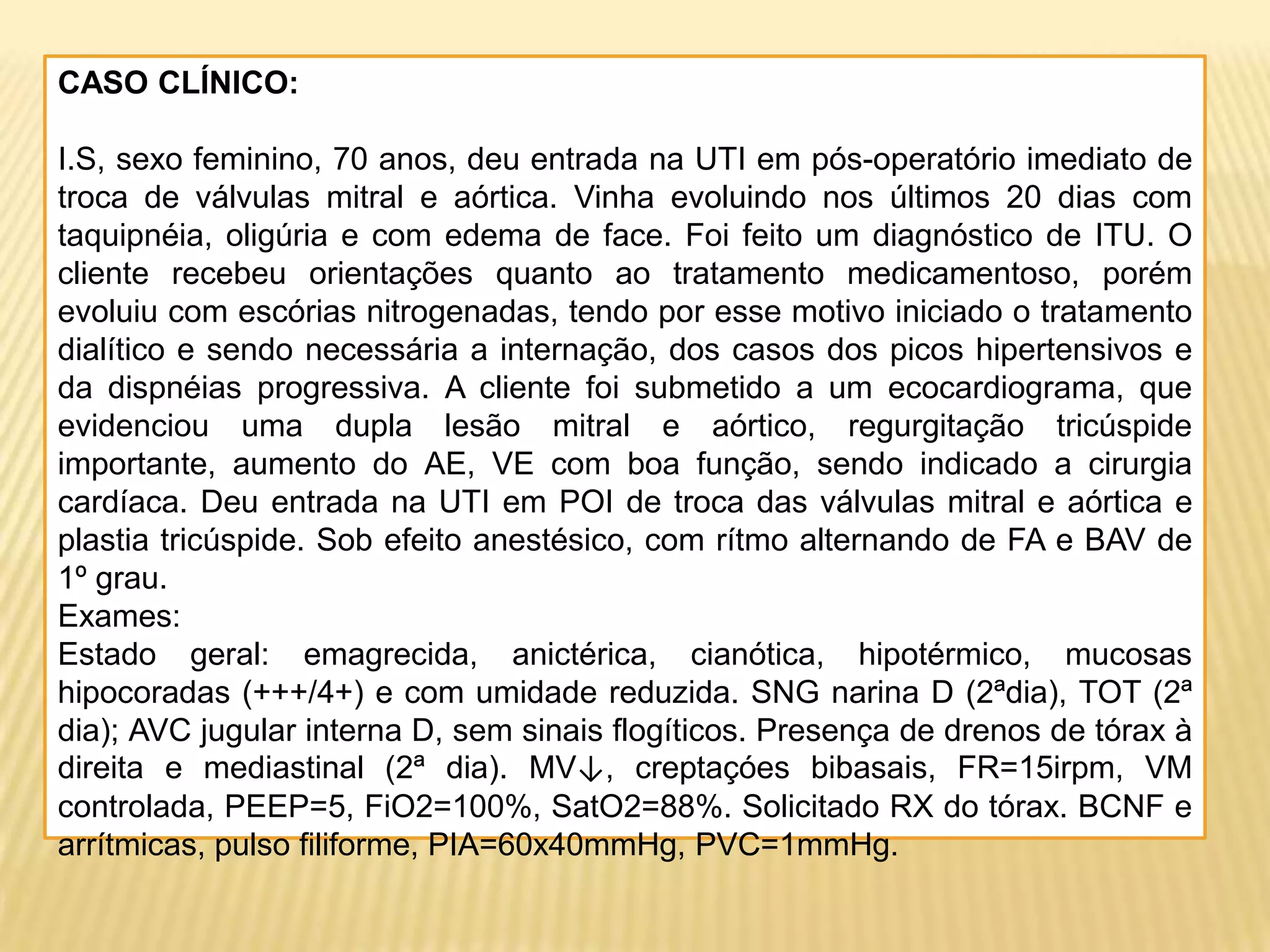CASO CLÍNICO:
I.S, sexo feminino, 70 anos, deu entrada na UTI em pós-operatório imediato de
troca de válvulas mitral e aórtica. Vinha evoluindo nos últimos 20 dias com
taquipnéia, oligúria e com edema de face. Foi feito um diagnóstico de ITU. O
cliente recebeu orientações quanto ao tratamento medicamentoso, porém
evoluiu com escórias nitrogenadas, tendo por esse motivo iniciado o tratamento
dialítico e sendo necessária a internação, dos casos dos picos hipertensivos e
da dispnéias progressiva. A cliente foi submetido a um ecocardiograma, que
evidenciou uma dupla lesão mitral e aórtico, regurgitação tricúspide
importante, aumento do AE, VE com boa função, sendo indicado a cirurgia
cardíaca. Deu entrada na UTI em POI de troca das válvulas mitral e aórtica e
plastia tricúspide. Sob efeito anestésico, com rítmo alternando de FA e BAV de
1º grau.
Exames:
Estado geral: emagrecida, anictérica, cianótica, hipotérmico, mucosas
hipocoradas (+++/4+) e com umidade reduzida. SNG narina D (2ªdia), TOT (2ª
dia); AVC jugular interna D, sem sinais flogíticos. Presença de drenos de tórax à
direita e mediastinal (2ª dia). MV↓, creptaçóes bibasais, FR=15irpm, VM
controlada, PEEP=5, FiO2=100%, SatO2=88%. Solicitado RX do tórax. BCNF e
arrítmicas, pulso filiforme, PIA=60x40mmHg, PVC=1mmHg.
 