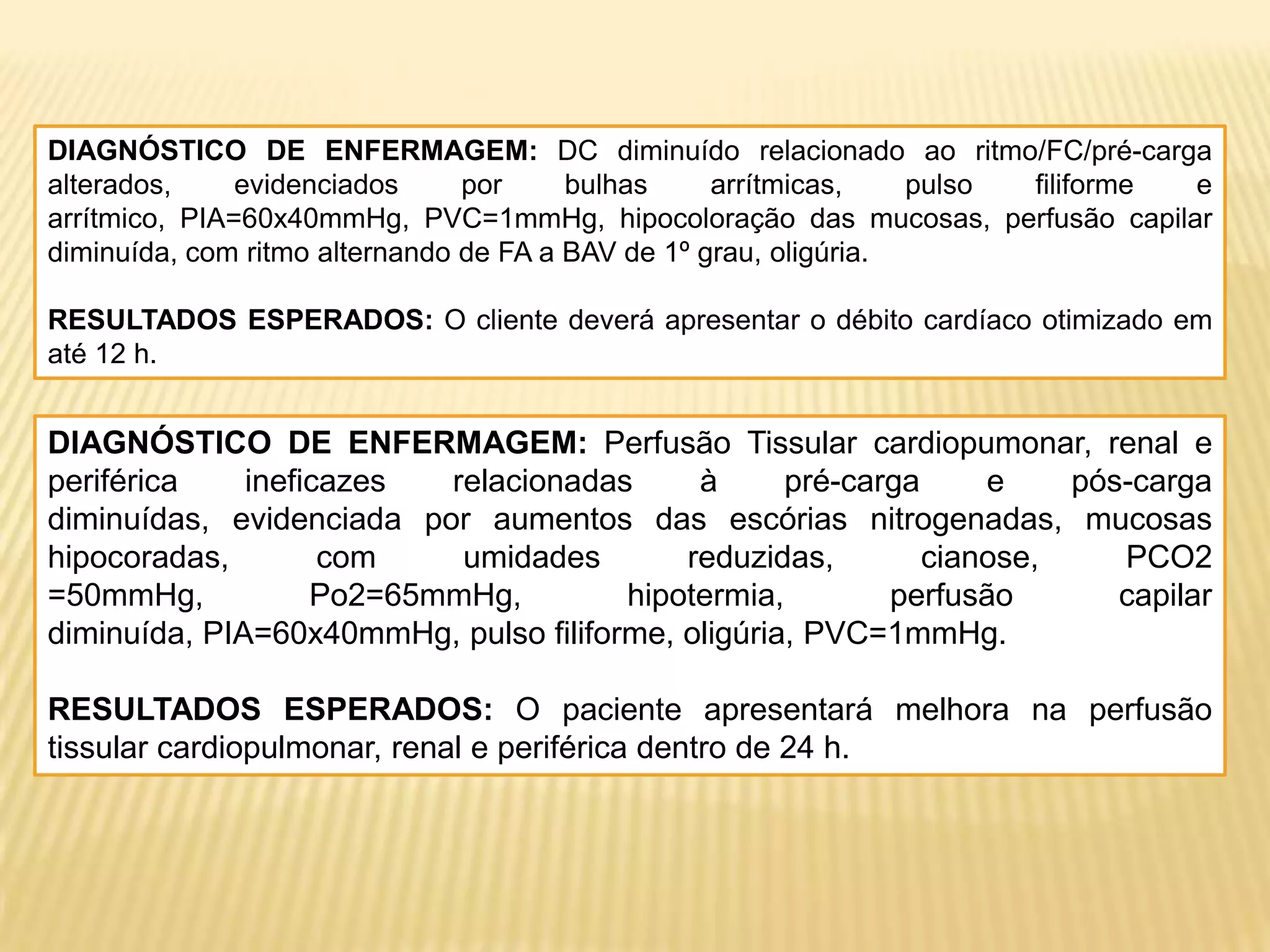 DIAGNÓSTICO DE ENFERMAGEM: DC diminuído relacionado ao ritmo/FC/pré-carga
alterados, evidenciados por bulhas arrítmicas, pulso filiforme e
arrítmico, PIA=60x40mmHg, PVC=1mmHg, hipocoloração das mucosas, perfusão capilar
diminuída, com ritmo alternando de FA a BAV de 1º grau, oligúria.
RESULTADOS ESPERADOS: O cliente deverá apresentar o débito cardíaco otimizado em
até 12 h.
DIAGNÓSTICO DE ENFERMAGEM: Perfusão Tissular cardiopumonar, renal e
periférica ineficazes relacionadas à pré-carga e pós-carga
diminuídas, evidenciada por aumentos das escórias nitrogenadas, mucosas
hipocoradas, com umidades reduzidas, cianose, PCO2
=50mmHg, Po2=65mmHg, hipotermia, perfusão capilar
diminuída, PIA=60x40mmHg, pulso filiforme, oligúria, PVC=1mmHg.
RESULTADOS ESPERADOS: O paciente apresentará melhora na perfusão
tissular cardiopulmonar, renal e periférica dentro de 24 h.
 
