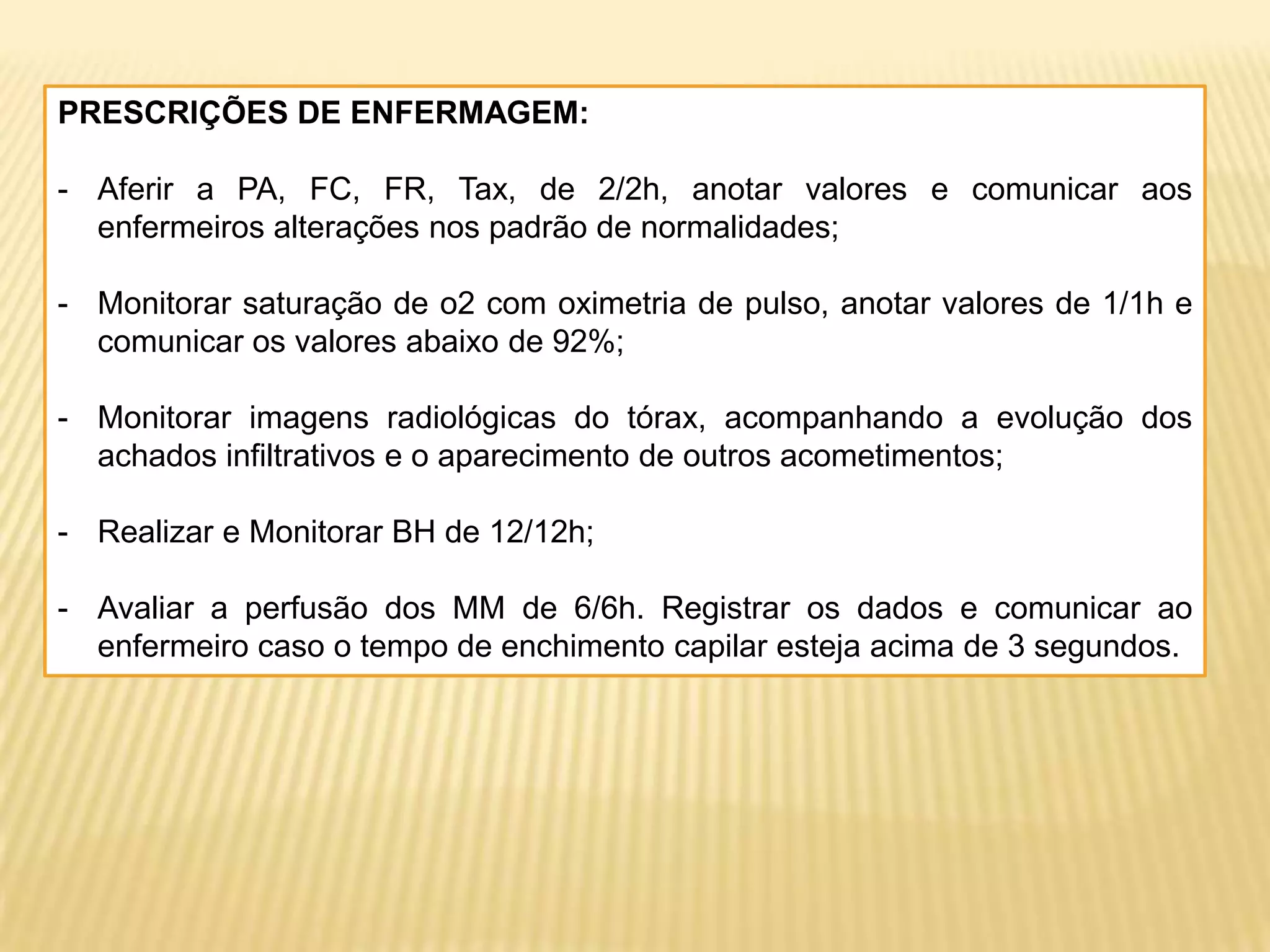 PRESCRIÇÕES DE ENFERMAGEM:
- Aferir a PA, FC, FR, Tax, de 2/2h, anotar valores e comunicar aos
enfermeiros alterações nos padrão de normalidades;
- Monitorar saturação de o2 com oximetria de pulso, anotar valores de 1/1h e
comunicar os valores abaixo de 92%;
- Monitorar imagens radiológicas do tórax, acompanhando a evolução dos
achados infiltrativos e o aparecimento de outros acometimentos;
- Realizar e Monitorar BH de 12/12h;
- Avaliar a perfusão dos MM de 6/6h. Registrar os dados e comunicar ao
enfermeiro caso o tempo de enchimento capilar esteja acima de 3 segundos.
 