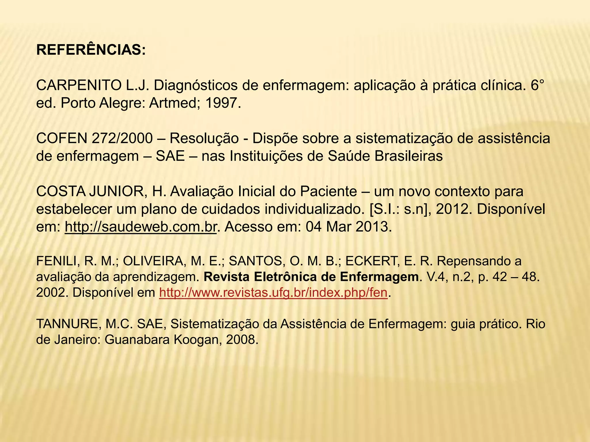 REFERÊNCIAS:
CARPENITO L.J. Diagnósticos de enfermagem: aplicação à prática clínica. 6°
ed. Porto Alegre: Artmed; 1997.
COFEN 272/2000 – Resolução - Dispõe sobre a sistematização de assistência
de enfermagem – SAE – nas Instituições de Saúde Brasileiras
COSTA JUNIOR, H. Avaliação Inicial do Paciente – um novo contexto para
estabelecer um plano de cuidados individualizado. [S.I.: s.n], 2012. Disponível
em: http://saudeweb.com.br. Acesso em: 04 Mar 2013.
FENILI, R. M.; OLIVEIRA, M. E.; SANTOS, O. M. B.; ECKERT, E. R. Repensando a
avaliação da aprendizagem. Revista Eletrônica de Enfermagem. V.4, n.2, p. 42 – 48.
2002. Disponível em http://www.revistas.ufg.br/index.php/fen.
TANNURE, M.C. SAE, Sistematização da Assistência de Enfermagem: guia prático. Rio
de Janeiro: Guanabara Koogan, 2008.
 