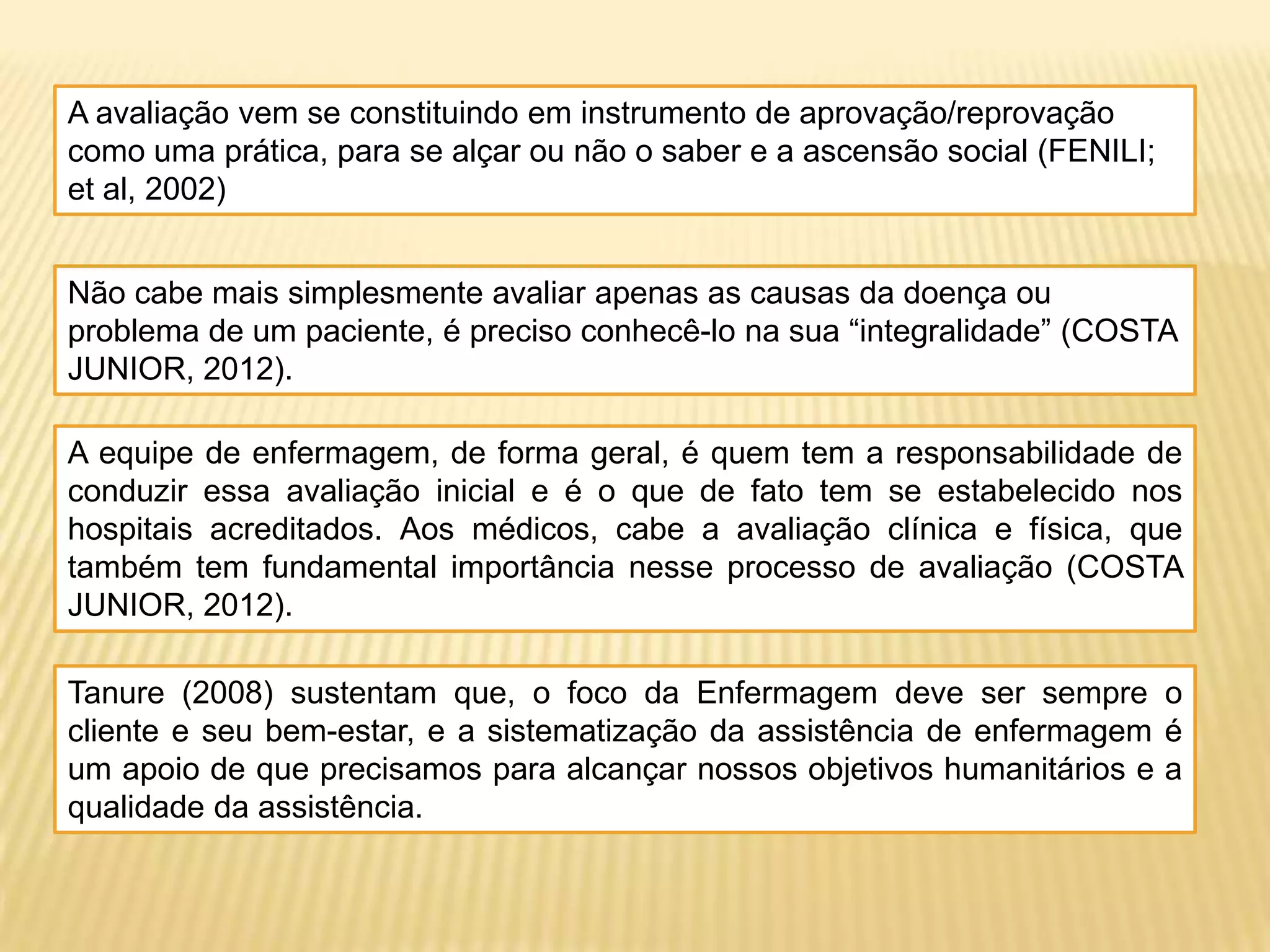 A avaliação vem se constituindo em instrumento de aprovação/reprovação
como uma prática, para se alçar ou não o saber e a ascensão social (FENILI;
et al, 2002)
Não cabe mais simplesmente avaliar apenas as causas da doença ou
problema de um paciente, é preciso conhecê-lo na sua “integralidade” (COSTA
JUNIOR, 2012).
A equipe de enfermagem, de forma geral, é quem tem a responsabilidade de
conduzir essa avaliação inicial e é o que de fato tem se estabelecido nos
hospitais acreditados. Aos médicos, cabe a avaliação clínica e física, que
também tem fundamental importância nesse processo de avaliação (COSTA
JUNIOR, 2012).
Tanure (2008) sustentam que, o foco da Enfermagem deve ser sempre o
cliente e seu bem-estar, e a sistematização da assistência de enfermagem é
um apoio de que precisamos para alcançar nossos objetivos humanitários e a
qualidade da assistência.
 