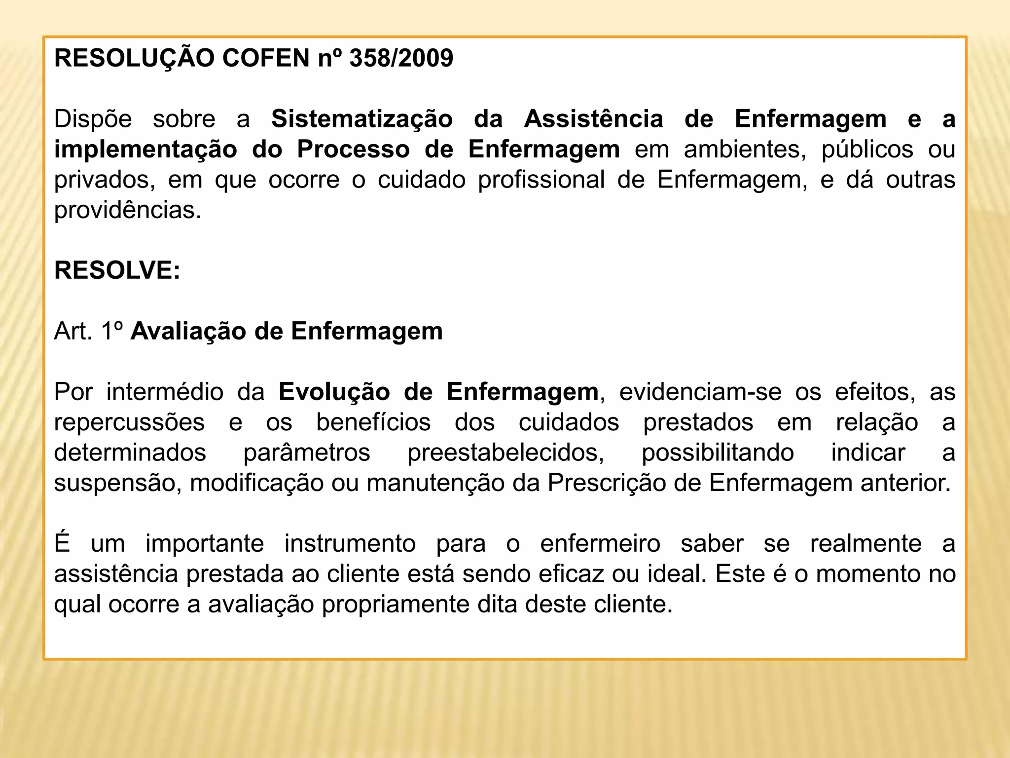 RESOLUÇÃO COFEN nº 358/2009
Dispõe sobre a Sistematização da Assistência de Enfermagem e a
implementação do Processo de Enfermagem em ambientes, públicos ou
privados, em que ocorre o cuidado profissional de Enfermagem, e dá outras
providências.
RESOLVE:
Art. 1º Avaliação de Enfermagem
Por intermédio da Evolução de Enfermagem, evidenciam-se os efeitos, as
repercussões e os benefícios dos cuidados prestados em relação a
determinados parâmetros preestabelecidos, possibilitando indicar a
suspensão, modificação ou manutenção da Prescrição de Enfermagem anterior.
É um importante instrumento para o enfermeiro saber se realmente a
assistência prestada ao cliente está sendo eficaz ou ideal. Este é o momento no
qual ocorre a avaliação propriamente dita deste cliente.
 