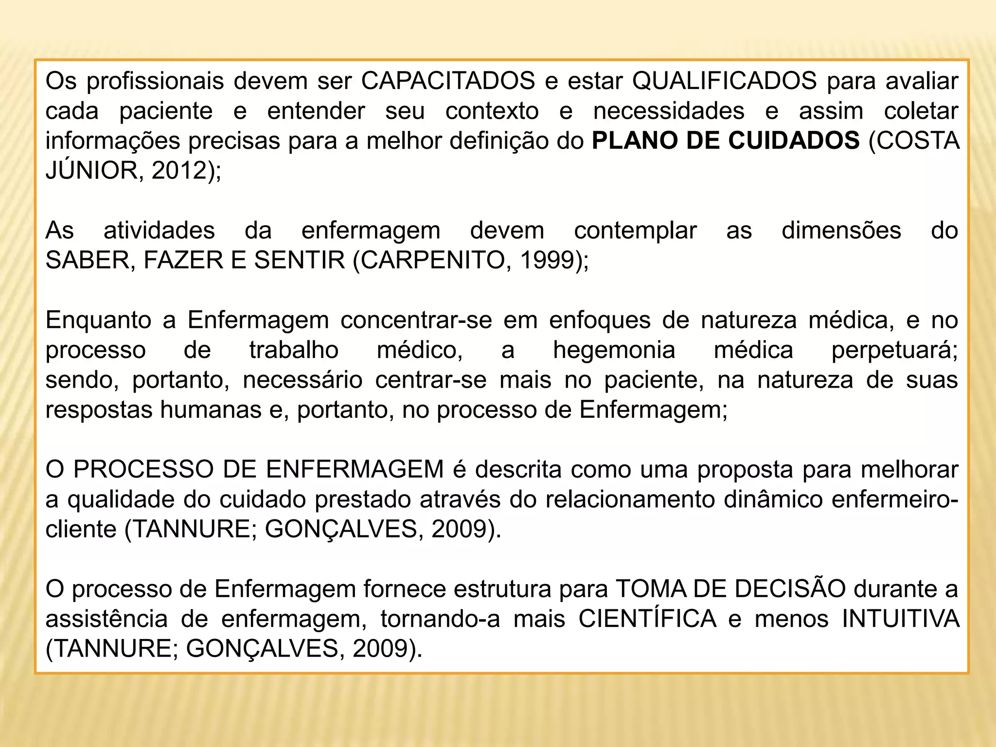 Os profissionais devem ser CAPACITADOS e estar QUALIFICADOS para avaliar
cada paciente e entender seu contexto e necessidades e assim coletar
informações precisas para a melhor definição do PLANO DE CUIDADOS (COSTA
JÚNIOR, 2012);
As atividades da enfermagem devem contemplar as dimensões do
SABER, FAZER E SENTIR (CARPENITO, 1999);
Enquanto a Enfermagem concentrar-se em enfoques de natureza médica, e no
processo de trabalho médico, a hegemonia médica perpetuará;
sendo, portanto, necessário centrar-se mais no paciente, na natureza de suas
respostas humanas e, portanto, no processo de Enfermagem;
O PROCESSO DE ENFERMAGEM é descrita como uma proposta para melhorar
a qualidade do cuidado prestado através do relacionamento dinâmico enfermeiro-
cliente (TANNURE; GONÇALVES, 2009).
O processo de Enfermagem fornece estrutura para TOMA DE DECISÃO durante a
assistência de enfermagem, tornando-a mais CIENTÍFICA e menos INTUITIVA
(TANNURE; GONÇALVES, 2009).
 