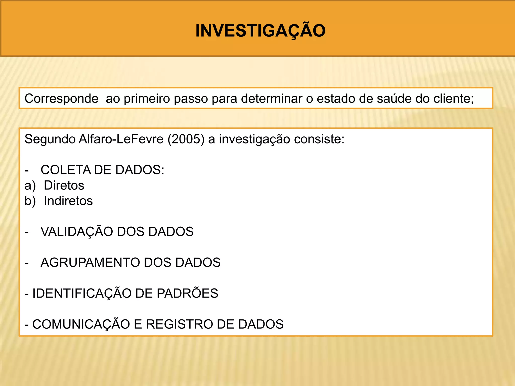 INVESTIGAÇÃO
Corresponde ao primeiro passo para determinar o estado de saúde do cliente;
Segundo Alfaro-LeFevre (2005) a investigação consiste:
- COLETA DE DADOS:
a) Diretos
b) Indiretos
- VALIDAÇÃO DOS DADOS
- AGRUPAMENTO DOS DADOS
- IDENTIFICAÇÃO DE PADRÕES
- COMUNICAÇÃO E REGISTRO DE DADOS
 