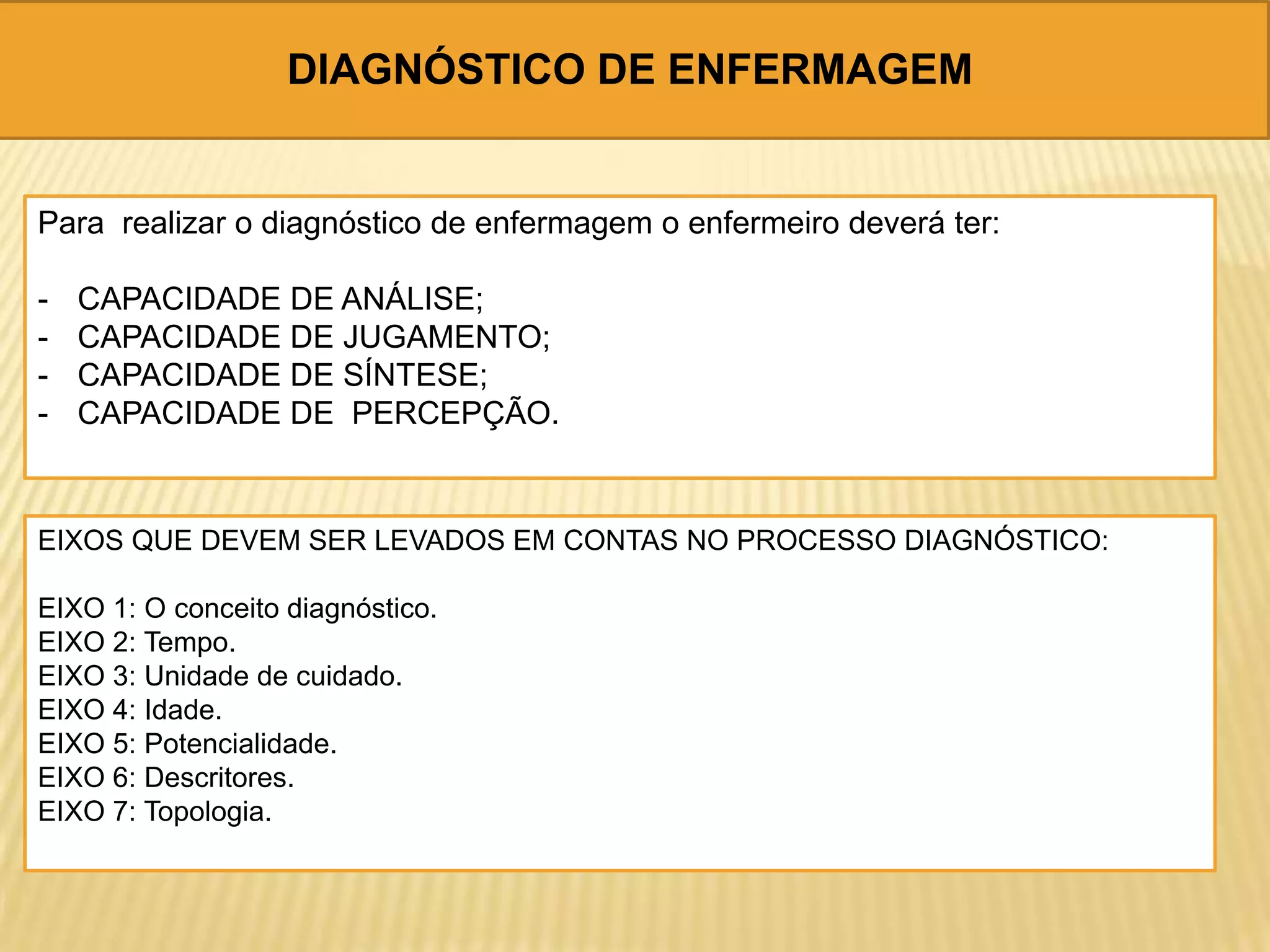DIAGNÓSTICO DE ENFERMAGEM
Para realizar o diagnóstico de enfermagem o enfermeiro deverá ter:
- CAPACIDADE DE ANÁLISE;
- CAPACIDADE DE JUGAMENTO;
- CAPACIDADE DE SÍNTESE;
- CAPACIDADE DE PERCEPÇÃO.
EIXOS QUE DEVEM SER LEVADOS EM CONTAS NO PROCESSO DIAGNÓSTICO:
EIXO 1: O conceito diagnóstico.
EIXO 2: Tempo.
EIXO 3: Unidade de cuidado.
EIXO 4: Idade.
EIXO 5: Potencialidade.
EIXO 6: Descritores.
EIXO 7: Topologia.
 