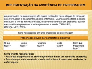 IMPLEMENTAÇÃO DA ASSITÊNCIA DE ENFERMAGEM
As prescrições de enfermagem são ações realizadas nesta etapas do processo
de enfermagem e documentadas pelo enfermeiro, visando a monitorar o estado
de saúde, a fim de minimizar riscos, resolver ou controlar um problema, auxiliar
na vida diária e promover a vida e promover a saúde (TANNURE;
GONÇALVES, 2009).
Itens necessários em uma prescrição de enfermagem
Prescrições devem ser completas e objetivas
O que Como Quando Onde Com que
fazer? fazer? fazer? fazer? frêquencia
fazer?
É importante ressaltar que:
- Para cada diagnóstico de enfermagem deve haver um resultado esperado;
- Para alcançar cada resultado o enfermeiro deverá prescrever cuidados de
enfermagem.
 