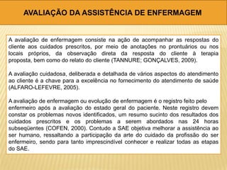 AVALIAÇÃO DA ASSISTÊNCIA DE ENFERMAGEM
A avaliação de enfermagem consiste na ação de acompanhar as respostas do
cliente aos cuidados prescritos, por meio de anotações no prontuários ou nos
locais próprios, da observação direta da resposta do cliente à terapia
proposta, bem como do relato do cliente (TANNURE; GONÇALVES, 2009).
A avaliação cuidadosa, deliberada e detalhada de vários aspectos do atendimento
ao cliente é a chave para a excelência no fornecimento do atendimento de saúde
(ALFARO-LEFEVRE, 2005).
A avaliação de enfermagem ou evolução de enfermagem é o registro feito pelo
enfermeiro após a avaliação do estado geral do paciente. Neste registro devem
constar os problemas novos identificados, um resumo sucinto dos resultados dos
cuidados prescritos e os problemas a serem abordados nas 24 horas
subseqüentes (COFEN, 2000). Contudo a SAE objetiva melhorar a assistência ao
ser humano, ressaltando a participação da arte do cuidado da profissão do ser
enfermeiro, sendo para tanto imprescindível conhecer e realizar todas as etapas
do SAE.
 
