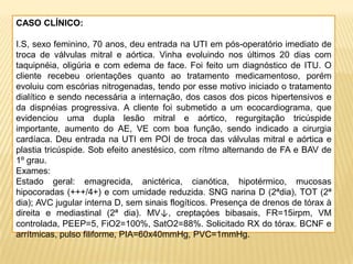 CASO CLÍNICO:
I.S, sexo feminino, 70 anos, deu entrada na UTI em pós-operatório imediato de
troca de válvulas mitral e aórtica. Vinha evoluindo nos últimos 20 dias com
taquipnéia, oligúria e com edema de face. Foi feito um diagnóstico de ITU. O
cliente recebeu orientações quanto ao tratamento medicamentoso, porém
evoluiu com escórias nitrogenadas, tendo por esse motivo iniciado o tratamento
dialítico e sendo necessária a internação, dos casos dos picos hipertensivos e
da dispnéias progressiva. A cliente foi submetido a um ecocardiograma, que
evidenciou uma dupla lesão mitral e aórtico, regurgitação tricúspide
importante, aumento do AE, VE com boa função, sendo indicado a cirurgia
cardíaca. Deu entrada na UTI em POI de troca das válvulas mitral e aórtica e
plastia tricúspide. Sob efeito anestésico, com rítmo alternando de FA e BAV de
1º grau.
Exames:
Estado geral: emagrecida, anictérica, cianótica, hipotérmico, mucosas
hipocoradas (+++/4+) e com umidade reduzida. SNG narina D (2ªdia), TOT (2ª
dia); AVC jugular interna D, sem sinais flogíticos. Presença de drenos de tórax à
direita e mediastinal (2ª dia). MV↓, creptaçóes bibasais, FR=15irpm, VM
controlada, PEEP=5, FiO2=100%, SatO2=88%. Solicitado RX do tórax. BCNF e
arrítmicas, pulso filiforme, PIA=60x40mmHg, PVC=1mmHg.
 