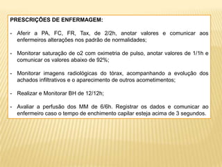 PRESCRIÇÕES DE ENFERMAGEM:
- Aferir a PA, FC, FR, Tax, de 2/2h, anotar valores e comunicar aos
enfermeiros alterações nos padrão de normalidades;
- Monitorar saturação de o2 com oximetria de pulso, anotar valores de 1/1h e
comunicar os valores abaixo de 92%;
- Monitorar imagens radiológicas do tórax, acompanhando a evolução dos
achados infiltrativos e o aparecimento de outros acometimentos;
- Realizar e Monitorar BH de 12/12h;
- Avaliar a perfusão dos MM de 6/6h. Registrar os dados e comunicar ao
enfermeiro caso o tempo de enchimento capilar esteja acima de 3 segundos.
 