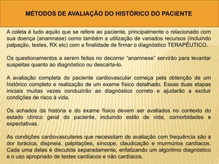 MÉTODOS DE AVALIAÇÃO DO HISTÓRICO DO PACIENTE
A coleta é tudo aquilo que se refere ao paciente, principalmente o relacionado com
sua doença (anamnese) como também a utilização de variados recursos (incluindo
palpação, testes, RX etc) com a finalidade de firmar o diagnóstico TERAPÊUTICO.
Os questionamentos a serem feitos no decorrer “anamnese” servirão para levantar
suspeitas quanto ao diagnóstico ou descarta-lo.
A avaliação completa do paciente cardiovascular começa pela obtenção de um
histórico completo e realização de um exame físico detalhado. Essas duas etapas
iniciais muitas vezes conduzirão ao diagnóstico correto e ajudarão a excluir
condições de risco à vida.
Os achados da história e do exame físico devem ser avaliados no contexto do
estado clínico geral do paciente, incluindo estilo de vida, comorbidades e
expectativas.
As condições cardiovasculares que necessitam de avaliação com frequência são a
dor torácica, dispneia, palpitações, síncope, claudicação e murmúrios cardíacos.
Cada uma delas é discutida separadamente, enfatizando um algoritmo diagnóstico
e o uso apropriado de testes cardíacos e não cardíacos.
 