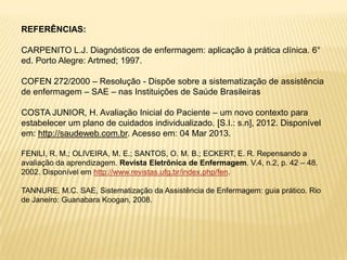 REFERÊNCIAS:
CARPENITO L.J. Diagnósticos de enfermagem: aplicação à prática clínica. 6°
ed. Porto Alegre: Artmed; 1997.
COFEN 272/2000 – Resolução - Dispõe sobre a sistematização de assistência
de enfermagem – SAE – nas Instituições de Saúde Brasileiras
COSTA JUNIOR, H. Avaliação Inicial do Paciente – um novo contexto para
estabelecer um plano de cuidados individualizado. [S.I.: s.n], 2012. Disponível
em: http://saudeweb.com.br. Acesso em: 04 Mar 2013.
FENILI, R. M.; OLIVEIRA, M. E.; SANTOS, O. M. B.; ECKERT, E. R. Repensando a
avaliação da aprendizagem. Revista Eletrônica de Enfermagem. V.4, n.2, p. 42 – 48.
2002. Disponível em http://www.revistas.ufg.br/index.php/fen.
TANNURE, M.C. SAE, Sistematização da Assistência de Enfermagem: guia prático. Rio
de Janeiro: Guanabara Koogan, 2008.
 
