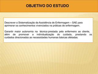 OBJETIVO DO ESTUDO
Descrever a Sistematização da Assistência de Enfermagem – SAE para
aprimorar os conhecimentos vivenciados na práticas de enfermagem.
Garantir maior autonomia na técnica prestada pelo enfermeiro ao cliente,
além de promover a individualização do cuidado, prestando os
cuidados direcionados as necessidades humanas básicas afetadas.
 