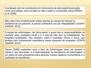 A avaliação vem se constituindo em instrumento de aprovação/reprovação
como uma prática, para se alçar ou não o saber e a ascensão social (FENILI;
et al, 2002)
Não cabe mais simplesmente avaliar apenas as causas da doença ou
problema de um paciente, é preciso conhecê-lo na sua “integralidade” (COSTA
JUNIOR, 2012).
A equipe de enfermagem, de forma geral, é quem tem a responsabilidade de
conduzir essa avaliação inicial e é o que de fato tem se estabelecido nos
hospitais acreditados. Aos médicos, cabe a avaliação clínica e física, que
também tem fundamental importância nesse processo de avaliação (COSTA
JUNIOR, 2012).
Tanure (2008) sustentam que, o foco da Enfermagem deve ser sempre o
cliente e seu bem-estar, e a sistematização da assistência de enfermagem é
um apoio de que precisamos para alcançar nossos objetivos humanitários e a
qualidade da assistência.
 