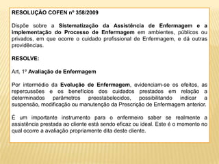 RESOLUÇÃO COFEN nº 358/2009
Dispõe sobre a Sistematização da Assistência de Enfermagem e a
implementação do Processo de Enfermagem em ambientes, públicos ou
privados, em que ocorre o cuidado profissional de Enfermagem, e dá outras
providências.
RESOLVE:
Art. 1º Avaliação de Enfermagem
Por intermédio da Evolução de Enfermagem, evidenciam-se os efeitos, as
repercussões e os benefícios dos cuidados prestados em relação a
determinados parâmetros preestabelecidos, possibilitando indicar a
suspensão, modificação ou manutenção da Prescrição de Enfermagem anterior.
É um importante instrumento para o enfermeiro saber se realmente a
assistência prestada ao cliente está sendo eficaz ou ideal. Este é o momento no
qual ocorre a avaliação propriamente dita deste cliente.
 