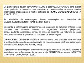 Os profissionais devem ser CAPACITADOS e estar QUALIFICADOS para avaliar
cada paciente e entender seu contexto e necessidades e assim coletar
informações precisas para a melhor definição do PLANO DE CUIDADOS (COSTA
JÚNIOR, 2012);
As atividades da enfermagem devem contemplar as dimensões do
SABER, FAZER E SENTIR (CARPENITO, 1999);
Enquanto a Enfermagem concentrar-se em enfoques de natureza médica, e no
processo de trabalho médico, a hegemonia médica perpetuará;
sendo, portanto, necessário centrar-se mais no paciente, na natureza de suas
respostas humanas e, portanto, no processo de Enfermagem;
O PROCESSO DE ENFERMAGEM é descrita como uma proposta para melhorar
a qualidade do cuidado prestado através do relacionamento dinâmico enfermeiro-
cliente (TANNURE; GONÇALVES, 2009).
O processo de Enfermagem fornece estrutura para TOMA DE DECISÃO durante a
assistência de enfermagem, tornando-a mais CIENTÍFICA e menos INTUITIVA
(TANNURE; GONÇALVES, 2009).
 