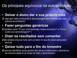 Os principais equívocos na autoavaliação

• Deixar o aluno dar a sua própria nota
(É algo que nada acrescenta à aprendizagem isso é tarefa que cabe
   apenas ao professor)

• Fazer perguntas genéricas
(Questões como "O que você aprendeu nesse semestre?" e "Como
  avalia sua aprendizagem?“)

• Dizer os resultados sem comentar
(Não adianta arquivar tudo sem se deter no que foi observado pelos
   alunos)

• Deixar tudo para o fim do bimestre
(É preciso identificar quais pontos têm de ser melhorados e abordá-los
   de maneira objetiva ao longo de todo o aprendizado)
 